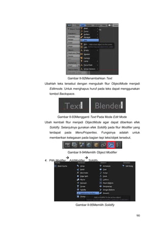Gambar II-92Menambahkan Text
Ubahlah teks tersebut dengan mengubah fitur ObjectMode menjadi
Editmode. Untuk menghapus huruf pada teks dapat menggunakan
tombol Backspace.
Gambar II-93Mengganti Text Pada Mode Edit Mode
Ubah kembali fitur menjadi ObjectMode agar dapat diberikan efek
Solidify. Selanjutnya gunakan efek Solidify pada fitur Modifier yang
terdapat pada MenuProperties. Fungsinya adalah untuk
memberikan ketegasan pada bagian tepi teks/objek tersebut.
Gambar II-94Memilih Object Modifier
4. Pilih Modifier

AddModifier

Solidify.
Gambar II-95Memilih Solidify
90
 