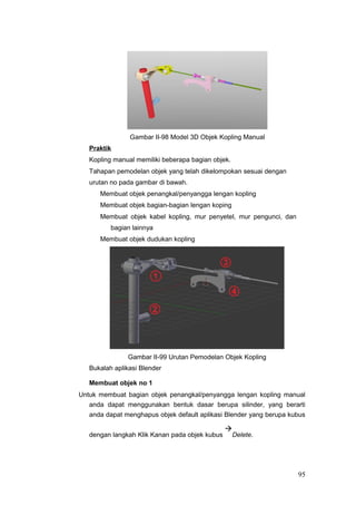 Gambar II-98 Model 3D Objek Kopling Manual
Praktik
Kopling manual memiliki beberapa bagian objek.
Tahapan pemodelan objek yang telah dikelompokan sesuai dengan
urutan no pada gambar di bawah.
Membuat objek penangkal/penyangga lengan kopling
Membuat objek bagian-bagian lengan koping
Membuat objek kabel kopling, mur penyetel, mur pengunci, dan
bagian lainnya
Membuat objek dudukan kopling
Gambar II-99 Urutan Pemodelan Objek Kopling
Bukalah aplikasi Blender
Membuat objek no 1
Untuk membuat bagian objek penangkal/penyangga lengan kopling manual
anda dapat menggunakan bentuk dasar berupa silinder, yang berarti
anda dapat menghapus objek default aplikasi Blender yang berupa kubus
dengan langkah Klik Kanan pada objek kubus

Delete.
95
 
