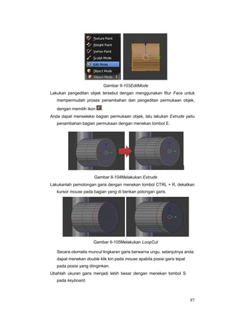 Gambar II-103EditMode
Lakukan pengeditan objek tersebut dengan menggunakan fitur Face untuk
mempermudah proses penambahan dan pengeditan permukaan objek,
dengan memilih ikon .
Anda dapat menseleksi bagian permukaan objek, lalu lakukan Extrude yaitu
penambahan bagian permukaan dengan menekan tombol E.
Gambar II-104Melakukan Extrude
Lakukanlah pemotongan garis dengan menekan tombol CTRL + R, dekatkan
kursor mouse pada bagian yang di berikan potongan garis.
Gambar II-105Melakukan LoopCut
Secara otomatis muncul lingkaran garis berwarna ungu, selanjutnya anda
dapat menekan double klik kiri pada mouse apabila posisi garis tepat
pada posisi yang diinginkan.
Ubahlah ukuran garis menjadi lebih besar dengan menekan tombol S
pada keyboard.
97
 