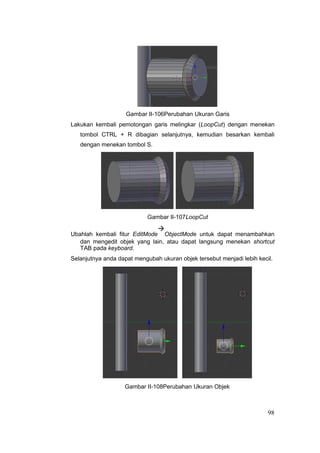 Gambar II-106Perubahan Ukuran Garis
Lakukan kembali pemotongan garis melingkar (LoopCut) dengan menekan
tombol CTRL + R dibagian selanjutnya, kemudian besarkan kembali
dengan menekan tombol S.
Gambar II-107LoopCut
Ubahlah kembali fitur EditMode

ObjectMode untuk dapat menambahkan
dan mengedit objek yang lain, atau dapat langsung menekan shortcut
TAB pada keyboard.
Selanjutnya anda dapat mengubah ukuran objek tersebut menjadi lebih kecil.
Gambar II-108Perubahan Ukuran Objek
98
 
