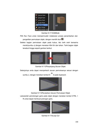 Gambar II-111EditMode
Pilih fitur Face untuk mempermudah melakukan proses penambahan dan
pengeditan permukaan objek, dengan memilih ikon .
Seleksi bagian permukaan objek pada kubus, lalu tarik arah berwarna
merah(sumbu x) dengan menekan Klik Kiri dan tahan. Tarik bagian objek
tersebut hingga seperti gambar berikut.
Gambar II-112Perpanjang Ukuran Objek
Selanjutnya anda dapat memperkecil ukuran permukaanya sesuai dengan
sumbu z, dengan menekan tombol S

Z pada keyboard.
Gambar II-113Perubahan Ukuran Permukaan Objek
Lakukanlah pemotongan garis pada objek dengan menekan tombol CTRL +
R untuk dapat membuat potongan garis.
Gambar II-114Loop Cut
100
 