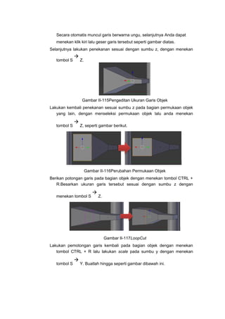 Secara otomatis muncul garis berwarna ungu, selanjutnya Anda dapat
menekan klik kiri lalu geser garis tersebut seperti gambar diatas.
Selanjutnya lakukan penekanan sesuai dengan sumbu z, dengan menekan
tombol S

Z.
Gambar II-115Pengeditan Ukuran Garis Objek
Lakukan kembali penekanan sesuai sumbu z pada bagian permukaan objek
yang lain, dengan menseleksi permukaan objek lalu anda menekan
tombol S

Z, seperti gambar berikut.
Gambar II-116Perubahan Permukaan Objek
Berikan potongan garis pada bagian objek dengan menekan tombol CTRL +
R.Besarkan ukuran garis tersebut sesuai dengan sumbu z dengan
menekan tombol S

Z.
Gambar II-117LoopCut
Lakukan pemotongan garis kembali pada bagian objek dengan menekan
tombol CTRL + R lalu lakukan scale pada sumbu y dengan menekan
tombol S

Y. Buatlah hingga seperti gambar dibawah ini.
 