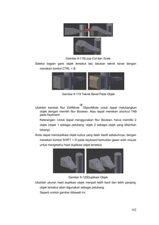 Gambar II-118Loop Cut dan Scale
Seleksi bagian garis objek tersebut lalu lakukan teknik bevel dengan
menekan tombol CTRL + B.
Gambar II-119 Teknik Bevel Pada Objek
Ubahlah kembali fitur EditMode

ObjectMode untuk dapat melubangkan
objek dengan memilih fitur Boolean. Atau dapat menekan shortcut TAB
pada keyboard.
Keterangan: Untuk dapat menggunakan fitur Boolean, harus memiliki 2
objek (objek 1 sebagai pelubang, objek 2 sebagai objek yang diberikan
lubang).
Anda dapat menduplikasi objek kubus yang telah diedit sebelumnya, dengan
menekan tombol SHIFT + D pada keyboard kemudian geser arah mouse
untuk mengetahui hasil duplikasi objek tersebut.
Gambar II-120Duplikasi Objek
Ubahlah ukuran hasil duplikasi objek menjadi lebih kecil dan lebih panjang,
objek tersebut akan digunakan sebagai pelubang.
Seperti contoh gambar dibawah ini.
102
 