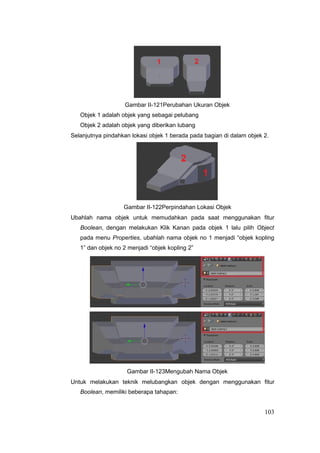 Gambar II-121Perubahan Ukuran Objek
Objek 1 adalah objek yang sebagai pelubang
Objek 2 adalah objek yang diberikan lubang
Selanjutnya pindahkan lokasi objek 1 berada pada bagian di dalam objek 2.
Gambar II-122Perpindahan Lokasi Objek
Ubahlah nama objek untuk memudahkan pada saat menggunakan fitur
Boolean, dengan melakukan Klik Kanan pada objek 1 lalu pilih Object
pada menu Properties, ubahlah nama objek no 1 menjadi “objek kopling
1” dan objek no 2 menjadi “objek kopling 2”
Gambar II-123Mengubah Nama Objek
Untuk melakukan teknik melubangkan objek dengan menggunakan fitur
Boolean, memiliki beberapa tahapan:
103
 