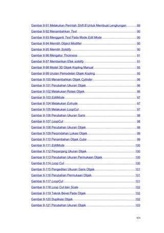 Gambar II-91 Melakukan Perintah Shift B Untuk Membuat Lengkungan............89
Gambar II-92 Menambahkan Text......................................................................90
Gambar II-93 Mengganti Text Pada Mode Edit Mode.........................................90
Gambar II-94 Memilih Object Modifier................................................................90
Gambar II-95 Memilih Solidify.............................................................................90
Gambar II-96 Mengatur Thickness......................................................................91
Gambar II-97 Memberikan Efek solidify..............................................................91
Gambar II-98 Model 3D Objek Kopling Manual...................................................95
Gambar II-99 Urutan Pemodelan Objek Kopling.................................................95
Gambar II-100 Menambahkan Objek Cylinder....................................................96
Gambar II-101 Perubahan Ukuran Objek...........................................................96
Gambar II-102 Melakukan Rotasi Objek.............................................................96
Gambar II-103 EditMode.....................................................................................97
Gambar II-104 Melakukan Extrude.....................................................................97
Gambar II-105 Melakukan LoopCut....................................................................97
Gambar II-106 Perubahan Ukuran Garis............................................................98
Gambar II-107 LoopCut......................................................................................98
Gambar II-108 Perubahan Ukuran Objek...........................................................98
Gambar II-109 Perpindahan Lokasi Objek..........................................................99
Gambar II-110 Penambahan Objek Cube...........................................................99
Gambar II-111 EditMode...................................................................................100
Gambar II-112 Perpanjang Ukuran Objek.........................................................100
Gambar II-113 Perubahan Ukuran Permukaan Objek......................................100
Gambar II-114 Loop Cut...................................................................................100
Gambar II-115 Pengeditan Ukuran Garis Objek...............................................101
Gambar II-116 Perubahan Permukaan Objek...................................................101
Gambar II-117 LoopCut....................................................................................101
Gambar II-118 Loop Cut dan Scale..................................................................102
Gambar II-119 Teknik Bevel Pada Objek..........................................................102
Gambar II-120 Duplikasi Objek.........................................................................102
Gambar II-121 Perubahan Ukuran Objek..........................................................103
xiv
 