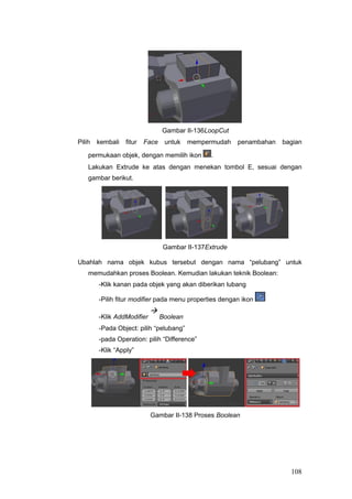 Gambar II-136LoopCut
Pilih kembali fitur Face untuk mempermudah penambahan bagian
permukaan objek, dengan memilih ikon .
Lakukan Extrude ke atas dengan menekan tombol E, sesuai dengan
gambar berikut.
Gambar II-137Extrude
Ubahlah nama objek kubus tersebut dengan nama “pelubang” untuk
memudahkan proses Boolean. Kemudian lakukan teknik Boolean:
-Klik kanan pada objek yang akan diberikan lubang
-Pilih fitur modifier pada menu properties dengan ikon
-Klik AddModifier

Boolean
-Pada Object: pilih “pelubang”
-pada Operation: pilih “Difference”
-Klik “Apply”
Gambar II-138 Proses Boolean
108
 