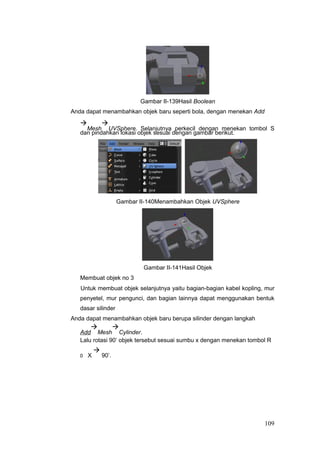 Gambar II-139Hasil Boolean
Anda dapat menambahkan objek baru seperti bola, dengan menekan Add

Mesh

UVSphere. Selanjutnya perkecil dengan menekan tombol S
dan pindahkan lokasi objek sesuai dengan gambar berikut.
Gambar II-140Menambahkan Objek UVSphere
Gambar II-141Hasil Objek
Membuat objek no 3
Untuk membuat objek selanjutnya yaitu bagian-bagian kabel kopling, mur
penyetel, mur pengunci, dan bagian lainnya dapat menggunakan bentuk
dasar silinder
Anda dapat menambahkan objek baru berupa silinder dengan langkah
Add

Mesh

Cylinder.
Lalu rotasi 90’ objek tersebut sesuai sumbu x dengan menekan tombol R
0 X

90’.
109
 