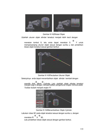 Gambar II-142Rotasi Objek
Ubahlah ukuran objek silinder tersebut menjadi lebih kecil dengan
menekan tombol S, lalu anda dapat menekan S

Y untuk
memperpanjang ukuran objek sesuai dengan sumbu y dan pindahkan
lokasi objek tersebut sesuai gambar berikut.
Gambar II-143Perubahan Ukuran Objek
Selanjutnya anda dapat menambahkan objek silinder kembali dengan
memilih Add

Mesh

Cylinder. Lalu ubahlah objek silinder tersebut
menjadi segi 6 dengan memperhatikan penganturan angka Vertices pada
Toolbar diubah menjadi angka “6”.
Gambar II-144Menambahkan Objek Cylinder
Lakukan rotasi 90’ pada objek tersebut sesuai dengan sumbu x, dengan
menekan R

X

90.
Lalu pindahkan lokasi objek sesuai dengan gambar berikut.
110
 