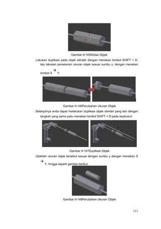 Gambar II-145Rotasi Objek
Lakukan duplikasi pada objek silinder dengan menekan tombol SHIFT + D,
lalu lakukan penekanan ukuran objek sesuai sumbu y, dengan menekan
tombol S

Y.
Gambar II-146Perubahan Ukuran Objek
Selanjutnya anda dapat melakukan duplikasi objek silinder yang lain dengan
langkah yang sama yaitu menekan tombol SHIFT + D pada keyboard.
Gambar II-147Duplikasi Objek
Ubahlah ukuran objek tersebut sesuai dengan sumbu y dengan menekan S

Y, hingga seperti gambar berikut.
Gambar II-148Perubahan Ukuran Objek
111
 
