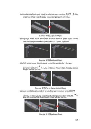 Lakukanlah duplikasi pada objek tersebut dengan menekan SHIFT + D, lalu
pindahkan lokasi objek tersebut sesuai dengan gambar berikut.
Gambar II-152Duplikasi Objek
Selanjutnya Anda dapat melakukan duplikasi kembali pada objek silinder
yang lain dengan menekan tombol SHIFT + D pada keyboard.
Gambar II-153Duplikasi Objek
Ubahlah ukuran pada objek tersebut sesuai dengan sumbu y dengan
menekan tombol S

Y. Lalu pindahkan lokasi objek tersebut sesuai
dengan gambar berikut.
Gambar II-154Perpindahan Lokasi Objek
Lakukan kembali duplikasi objek tersebut dengan menekan tombol SHIFT
+ D, lalu ubahlah ukuran objek tersebut dengan menekan tombol S

Y.
Selanjutnya pindahkan lokasi objek sesuai gambar berikut.
Gambar II-155Duplikasi Objek
113
 