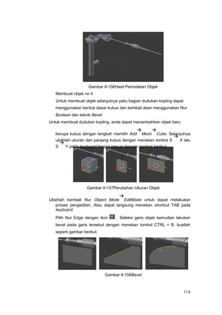 Gambar II-156Hasil Pemodelan Objek
Membuat objek no 4
Untuk membuat objek selanjutnya yaitu bagian dudukan kopling dapat
menggunakan bentuk dasar kubus dan kembali akan menggunakan fitur
Boolean dan teknik Bevel.
Untuk membuat dudukan kopling, anda dapat menambahkan objek baru
berupa kubus dengan langkah memilih Add

Mesh

Cube. Selanjutnya
ubahlah ukuran dan panjang kubus dengan menekan tombol S

X lalu
S

Y pada keyboard hingga sesuai dengan gambar berikut.
Gambar II-157Perubahan Ukuran Objek
Ubahlah kembali fitur Object Mode

EditMode untuk dapat melakukan
proses pengeditan, Atau dapat langsung menekan shortcut TAB pada
keyboard.
Pilih fitur Edge dengan ikon . Seleksi garis objek kemudian lakukan
bevel pada garis tersebut dengan menekan tombol CTRL + B. buatlah
seperti gambar berikut.
Gambar II-158Bevel
114
 