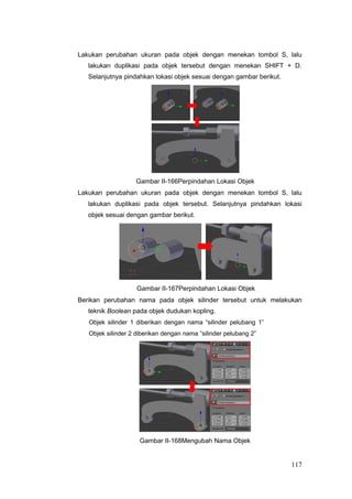 Lakukan perubahan ukuran pada objek dengan menekan tombol S, lalu
lakukan duplikasi pada objek tersebut dengan menekan SHIFT + D.
Selanjutnya pindahkan lokasi objek sesuai dengan gambar berikut.
Gambar II-166Perpindahan Lokasi Objek
Lakukan perubahan ukuran pada objek dengan menekan tombol S, lalu
lakukan duplikasi pada objek tersebut. Selanjutnya pindahkan lokasi
objek sesuai dengan gambar berikut.
Gambar II-167Perpindahan Lokasi Objek
Berikan perubahan nama pada objek silinder tersebut untuk melakukan
teknik Boolean pada objek dudukan kopling.
Objek silinder 1 diberikan dengan nama “silinder pelubang 1”
Objek silinder 2 diberikan dengan nama “silinder pelubang 2”
Gambar II-168Mengubah Nama Objek
117
 