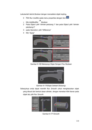 Lakukanlah teknik Boolean dengan menseleksi objek kopling.
0 Pilih fitur modifier pada menu properties dengan ikon
1 Klik AddModifier

Boolean
2 Pada Object: pilih “silinder pelubang 1” dan pada Object: pilih “silinder
pelubang 2”
3 pada Operation: pilih “Difference”
4 Klik “Apply”
Gambar II-169 Melubangi Objek Dengan Fitur Boolean
Gambar II-170Objek Setelah Dilubangi
Selanjutnya anda dapat memilih fitur Smooth untuk menghaluskan objek
yang dibuat dari bentuk dasar silinder, dengan menekan Klik Kanan pada
objek lalu pilih fitur Smooth.
Gambar II-171Smooth
118
 