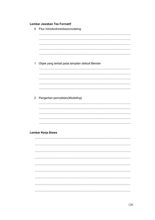 Lembar Jawaban Tes Formatif
0 Fitur Introductiontobasicmodeling
...................................................................................................................
...................................................................................................................
...................................................................................................................
...................................................................................................................
...................................................................................................................
1 Objek yang terkait pada tampilan default Blender
...................................................................................................................
...................................................................................................................
...................................................................................................................
...................................................................................................................
...................................................................................................................
2 Pengertian pemodelan(Modelling)
...................................................................................................................
...................................................................................................................
...................................................................................................................
...................................................................................................................
...................................................................................................................
Lembar Kerja Siswa
........................................................................................................................
........................................................................................................................
........................................................................................................................
........................................................................................................................
........................................................................................................................
........................................................................................................................
........................................................................................................................
........................................................................................................................
........................................................................................................................
120
 