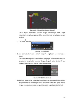 Gambar II-178Hasil Pemberian Material
Untuk dapat melakukan Render Image, sebelumnya anda dapat
melakukan pengaturan pengambilan sudut kamera yang tepat, dengan
langkah:
1. Pilih View

Camera
Gambar II-179Camera
Secara otomatis tampilan berubah menjadi penglihatan kamera kepada
objek.
Untuk dapat mengambil sudut kamera yang tepat anda dapat melakukan
pengaturan penglihatan kamera, dengan langkah tekan tombol N lalu
berikan ceklis FieldBox kosong LockCameratoView.
Gambar II-180ViewCamera
Selanjutnya anda dapat melakukan perubahan pengambilan posisi kamera
dengan menekan scroll tengah pada mouse lalu tahan dan geser mouse
hingga mendapatkan posisi pengambilan objek seperti gambar berikut.
124
 