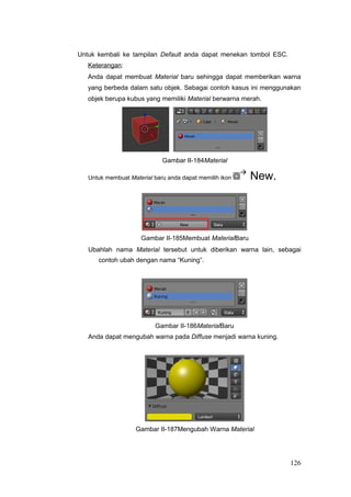 Untuk kembali ke tampilan Default anda dapat menekan tombol ESC.
Keterangan:
Anda dapat membuat Material baru sehingga dapat memberikan warna
yang berbeda dalam satu objek. Sebagai contoh kasus ini menggunakan
objek berupa kubus yang memiliki Material berwarna merah.
Gambar II-184Material
Untuk membuat Material baru anda dapat memilih ikon

New.
Gambar II-185Membuat MaterialBaru
Ubahlah nama Material tersebut untuk diberikan warna lain, sebagai
contoh ubah dengan nama “Kuning”.
Gambar II-186MaterialBaru
Anda dapat mengubah warna pada Diffuse menjadi warna kuning.
Gambar II-187Mengubah Warna Material
126
 
