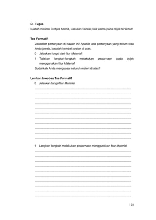 D. Tugas
Buatlah minimal 3 objek benda, Lakukan variasi pola warna pada objek tersebut!
Tes Formatif
Jawablah pertanyaan di bawah ini! Apabila ada pertanyaan yang belum bisa
Anda jawab, bacalah kembali uraian di atas.
0 Jelaskan fungsi dari fitur Material!
1 Tuliskan langkah-langkah melakukan pewarnaan pada objek
menggunakan fitur Material!
Sudahkah Anda menguasai seluruh materi di atas?
Lembar Jawaban Tes Formatif
0 Jelaskan fungsifitur Material
........................................................................................................................
........................................................................................................................
........................................................................................................................
........................................................................................................................
........................................................................................................................
........................................................................................................................
........................................................................................................................
........................................................................................................................
........................................................................................................................
........................................................................................................................
........................................................................................................................
1 Langkah-langkah melakukan pewarnaan menggunakan fitur Material
........................................................................................................................
........................................................................................................................
........................................................................................................................
........................................................................................................................
........................................................................................................................
........................................................................................................................
........................................................................................................................
........................................................................................................................
........................................................................................................................
........................................................................................................................
128
 