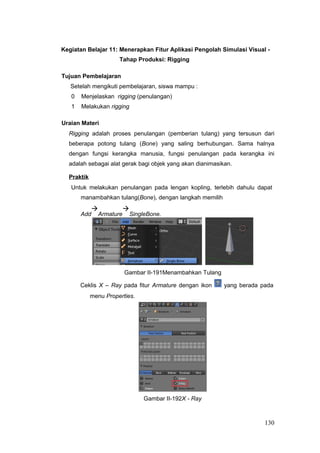 Kegiatan Belajar 11: Menerapkan Fitur Aplikasi Pengolah Simulasi Visual -
Tahap Produksi: Rigging
Tujuan Pembelajaran
Setelah mengikuti pembelajaran, siswa mampu :
0 Menjelaskan rigging (penulangan)
1 Melakukan rigging
Uraian Materi
Rigging adalah proses penulangan (pemberian tulang) yang tersusun dari
beberapa potong tulang (Bone) yang saling berhubungan. Sama halnya
dengan fungsi kerangka manusia, fungsi penulangan pada kerangka ini
adalah sebagai alat gerak bagi objek yang akan dianimasikan.
Praktik
Untuk melakukan penulangan pada lengan kopling, terlebih dahulu dapat
manambahkan tulang(Bone), dengan langkah memilih
Add

Armature

SingleBone.
Gambar II-191Menambahkan Tulang
Ceklis X – Ray pada fitur Armature dengan ikon yang berada pada
menu Properties.
Gambar II-192X - Ray
130
 