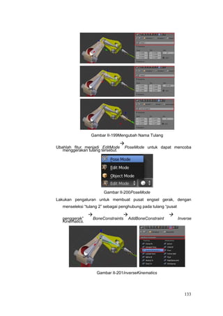 Gambar II-199Mengubah Nama Tulang
Ubahlah fitur menjadi EditMode

PoseMode untuk dapat mencoba
menggerakan tulang tersebut.
Gambar II-200PoseMode
Lakukan pengaturan untuk membuat pusat engsel gerak, dengan
menseleksi “tulang 2” sebagai penghubung pada tulang “pusat
penggerak”

BoneConstraints

AddBoneConstraint

Inverse
Kinematics.
Gambar II-201InverseKinematics
133
 
