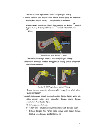 Secara otomatis objek tersebut terhubung dengan “tulang 1”.
Lakukan kembali pada bagian objek lengan kopling yang lain kemudian
hubungkan dengan “tulang 2”, dengan langkah menekan
tombol SHIFT lalu tahan, seleksi objek dengan Klik Kanan

seleksi
bagian “tulang 2” dengan Klik Kanan

tekan tombol CTRL + P

Bone.
Gambar II-205Set Parent to Bone
Secara otomatis objek tersebut terhubung dengan “tulang 2”.
Anda dapat mencoba kembali menggerakan tulang “pusat penggerak”
untuk melihat hasilnya.
Gambar II-206Perpindahan Lokasi Tulang
Secara otomatis objek dan tulang yang lain bergerak mengikuti tulang
“pusat penggerak”.
Langkah selanjutnya adalah menghubungkan bagian-bagian yang lain
objek dengan objek yang hubungkan dengan tulang, dengan
melakukan Parent pada objek.
Berikut proses langkahnya:
0 Tekan SHIFT lalu tahan, untuk menseleksi lebih dari satu objek.
1 Seleksi dengan Klik Kanan pada ketiga objek bagian lengan
kopling, seperti urutan gambar berikut ini.
135
 