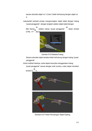 secara otomatis objek no 1,2 dan 3 telah terhubung dengan objek no
4.
Lakukanlah kembali proses menguhungkan objek kabel dengan tulang
“pusat penggerak”, dengan langkah seleksi objek kabel dengan
Klik Kanan

seleksi tulang “pusat penggerak”

tekan tombol
CTRL + P

Bone.
Gambar II-210SeleksiTulang
Secara otomatis objek tersebut telah terhubung dengan tulang “pusat
penggerak”.
Untuk melihat hasilnya, anda dapat mencoba menggerakan tulang
“pusat penggerak” sesuai dengan arah sumbu y atau dapat menekan
tombol G

Y.
Gambar II-211Hasil Penulangan Objek Kopling
137
 