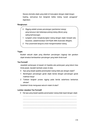 Secara otomatis objek yang telah di hubungkan dengan objek lengan
kopling, semuanya ikut bergerak ketika tulang “pusat penggerak”
digerakan.
Rangkuman
0 Rigging adalah proses penulangan (pemberian tulang)
yang tersusun dari beberapa potong tulang (Bone) yang
saling berhubungan.
1 Langkah untuk menghubungkan tulang dengan objek menjadi satu
keutuhan, adalahmenekan Ctrl+Ppilih With Automatic Weights.
2 Fitur posemode berguna untuk menganimasikan tulang.
Tugas
Buatlah sebuah objek yang diberikan penulangan (rigging) dan gerakan
objek tersebut berdasarkan penulangan yang telah Anda buat!
Tes Formatif
Jawablah pertanyaan di bawah ini! Apabila ada pertanyaan yang belum bisa
Anda jawab, bacalah kembali uraian di atas.
0 Apa yang terjadi apabila penempatan tulang tidak pas dengan objek?
1 Bandingkan penulangan gerak objek benda dengan penulangan gerak
makhluk hidup!
2 Tuliskan langkah proses rigging pada benda sederhana berbentuk
silinder!
Sudahkah Anda menguasai seluruh materi di atas?
Lembar Jawaban Tes Formatif
0 Hal apa yang terjadi apabila penempatan tulang tidak tepat dengan objek
...................................................................................................................
...................................................................................................................
...................................................................................................................
...................................................................................................................
...................................................................................................................
138
 