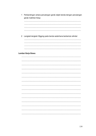 1 Perbandingan antara penulangan gerak objek benda dengan penulangan
gerak makhluk hidup
...................................................................................................................
...................................................................................................................
...................................................................................................................
...................................................................................................................
2 Langkah-langkah Rigging pada benda sederhana berbentuk silinder
...................................................................................................................
...................................................................................................................
...................................................................................................................
...................................................................................................................
Lembar Kerja Siswa
........................................................................................................................
........................................................................................................................
........................................................................................................................
........................................................................................................................
........................................................................................................................
........................................................................................................................
........................................................................................................................
........................................................................................................................
........................................................................................................................
........................................................................................................................
........................................................................................................................
........................................................................................................................
........................................................................................................................
........................................................................................................................
........................................................................................................................
139
 