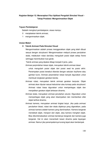 Kegiatan Belajar 12: Menerapkan Fitur Aplikasi Pengolah Simulasi Visual -
Tahap Produksi: Menganimasikan Objek
Tujuan Pembelajaran
Setelah mengikuti pembelajaran, siswa mampu:
0 menjelaskan teknik animasi,
1 menganimasikan objek.
Uraian Materi
0 Teknik Animasi Pada Simulasi Visual
Menganimasikan adalah proses menggerakkan objek yang telah dibuat
sesuai dengan storyboard. Menganimasikan meliputi proses perubahan
skala, melakukan rotasi dan/atau mengubah posisi objek setiap frame
sehingga menimbulkan ilusi gerak.
Teknik animasi yang dipakai dibagi menjadi 4 jenis, yaitu:
Animasi perpindahan lokasi objek, merupakan teknik animasi dasar
untuk mengubah posisi objek dari posisi awal ke posisi akhir.
Penempatan posisi tersebut ditandai dengan sebutan keyframe atau
gambar kunci. Animasi perpindahan lokasi banyak digunakan untuk
membuat rangkaian gerakan benda;
Animasi rotasi, merupakan teknik animasi gerakan berputar. Objek
animasi akan diputar sesuai kebutuhan atau konsep pada storyboard.
Animasi rotasi biasa digunakan untuk mempertegas objek dan
menjadikan gerakan objek terkesan dinamis;
Animasi skala, merupakan animasi perubahan ukuran. Digunakan untuk
mempertegas objek yang akan disampaikan dan memberikan efek
objek terlihat dinamis;
Animasi kamera, merupakan animasi tingkat lanjut. Jika pada animasi
perubahan lokasi, rotasi dan skala objeknya yang digerakkan, pada
animasi kamera adalah kamera yang dianimasikan. Kamera bergerak
mendekati objek, menjauh dari objek, atau kamera mengitari objek.
Bisa dikombinakasikan animasi bendanya bergerak dan kamera juga
bergerak. Hal ini akan menambah kesan dinamis pada tayangan
animasi. Namun jika penempatannya kurang tepat akan berdampak
140
 