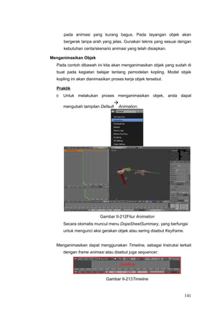 pada animasi yang kurang bagus. Pada tayangan objek akan
bergerak tanpa arah yang jelas. Gunakan teknis yang sesuai dengan
kebutuhan cerita/skenario animasi yang telah disiapkan.
Menganimasikan Objek
Pada contoh dibawah ini kita akan menganimasikan objek yang sudah di
buat pada kegiatan belajar tentang pemodelan kopling. Model objek
kopling ini akan dianimasikan proses kerja objek tersebut.
Praktik
0 Untuk melakukan proses menganimasikan objek, anda dapat
mengubah tampilan Default

Animation.
Gambar II-212Fitur Animation
Secara otomatis muncul menu DopeSheetSummary, yang berfungsi
untuk mengunci aksi gerakan objek atau sering disebut Keyframe.
Menganimasikan dapat menggunakan Timeline, sebagai Instruksi terkait
dengan frame animasi atau disebut juga sequencer.
Gambar II-213Timeline
141
 
