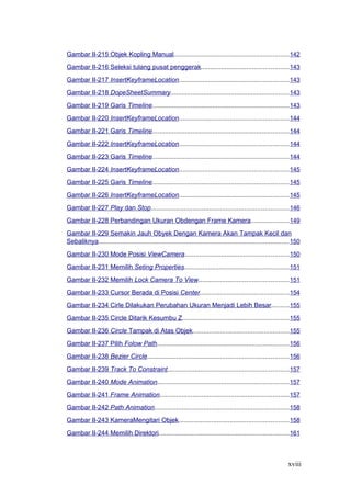 Gambar II-215 Objek Kopling Manual...............................................................142
Gambar II-216 Seleksi tulang pusat penggerak................................................143
Gambar II-217 InsertKeyframeLocation............................................................143
Gambar II-218 DopeSheetSummary.................................................................143
Gambar II-219 Garis Timeline...........................................................................143
Gambar II-220 InsertKeyframeLocation............................................................144
Gambar II-221 Garis Timeline...........................................................................144
Gambar II-222 InsertKeyframeLocation............................................................144
Gambar II-223 Garis Timeline...........................................................................144
Gambar II-224 InsertKeyframeLocation............................................................145
Gambar II-225 Garis Timeline...........................................................................145
Gambar II-226 InsertKeyframeLocation............................................................145
Gambar II-227 Play dan Stop...........................................................................146
Gambar II-228 Perbandingan Ukuran Obdengan Frame Kamera.....................149
Gambar II-229 Semakin Jauh Obyek Dengan Kamera Akan Tampak Kecil dan
Sebaliknya........................................................................................................150
Gambar II-230 Mode Posisi ViewCamera.........................................................150
Gambar II-231 Memilih Seting Properties.........................................................151
Gambar II-232 Memilih Lock Camera To View.................................................151
Gambar II-233 Cursor Berada di Posisi Center.................................................154
Gambar II-234 Cirle Dilakukan Perubahan Ukuran Menjadi Lebih Besar..........155
Gambar II-235 Circle Ditarik Kesumbu Z..........................................................155
Gambar II-236 Circle Tampak di Atas Objek.....................................................155
Gambar II-237 Pilih Folow Path........................................................................156
Gambar II-238 Bezier Circle.............................................................................156
Gambar II-239 Track To Constraint..................................................................157
Gambar II-240 Mode Animation........................................................................157
Gambar II-241 Frame Animation.......................................................................157
Gambar II-242 Path Animation..........................................................................158
Gambar II-243 KameraMengitari Objek............................................................158
Gambar II-244 Memilih Direktori.......................................................................161
xviii
 