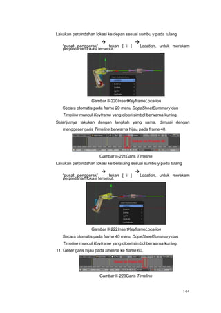 Lakukan perpindahan lokasi ke depan sesuai sumbu y pada tulang
“pusat penggerak”

tekan [ i ]

Location, untuk merekam
perpindahan lokasi tersebut.
Gambar II-220InsertKeyframeLocation
Secara otomatis pada frame 20 menu DopeSheetSummary dan
Timeline muncul Keyframe yang diberi simbol berwarna kuning.
Selanjutnya lakukan dengan langkah yang sama, dimulai dengan
menggeser garis Timeline berwarna hijau pada frame 40.
Gambar II-221Garis Timeline
Lakukan perpindahan lokasi ke belakang sesuai sumbu y pada tulang
“pusat penggerak”

tekan [ i ]

Location, untuk merekam
perpindahan lokasi tersebut.
Gambar II-222InsertKeyframeLocation
Secara otomatis pada frame 40 menu DopeSheetSummary dan
Timeline muncul Keyframe yang diberi simbol berwarna kuning.
11. Geser garis hijau pada timeline ke frame 60.
Gambar II-223Garis Timeline
144
 