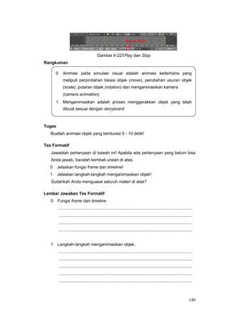Gambar II-227Play dan Stop
Rangkuman
0 Animasi pada simulasi visual adalah animasi sederhana yang
meliputi perpindahan lokasi objek (move), perubahan ukuran objek
(scale), putaran objek (rotation) dan menganimasikan kamera
(camera animation).
1 Menganimasikan adalah proses menggerakkan objek yang telah
dibuat sesuai dengan storyboard.
Tugas
Buatlah animasi objek yang berdurasi 5 - 10 detik!
Tes Formatif
Jawablah pertanyaan di bawah ini! Apabila ada pertanyaan yang belum bisa
Anda jawab, bacalah kembali uraian di atas.
0 Jelaskan fungsi frame dan timeline!
1 Jelaskan langkah-langkah menganimasikan objek!
Sudahkah Anda menguasai seluruh materi di atas?
Lembar Jawaban Tes Formatif
0 Fungsi frame dan timeline
..................................................................................................................
..................................................................................................................
..................................................................................................................
..................................................................................................................
1 Langkah-langkah menganimasikan objek.
..................................................................................................................
..................................................................................................................
..................................................................................................................
..................................................................................................................
..................................................................................................................
146
 
