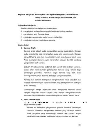 Kegiatan Belajar 13: Menerapkan Fitur Aplikasi Pengolah Simulasi Visual -
Tahap Produksi: CameraAngle, UkuranObjek, dan
Camera Movement
Tujuan Pembelajaran
Setelah mengikuti pembelajaran, siswa mampu:
0 menjelaskan tentang CameraAngle (sudut pembidikan gambar),
1 menjelaskan jenis Camera Angle,
2 melakukan pengambilan sudut kamera pada objek,
3 melakukan animasi perpindahan kamera.
Uraian Materi
0 Camera Angle
Camera angle adalah sudut pengambilan gambar suatu objek. Dengan
sudut tertentu kita bisa menghasilkan suatu shot yang menarik. Dengan
perspektif yang unik akan menciptakan kesan tertentu pada objek yang
Anda tayangkan.Camera angle menentukan wilayah dan titik pandang
yang direkam oleh kamera.
Sebuah film atau animasi terbentuk dari banyak shot (bidikan kamera),
setiap shot membutuhkan penempatan kamera yang terbaik bagi
pandangan penonton. Pemilihan angle kamera yang baik akan
meningkatkan kualitas dramatik dari objek yang disampaikan.
Konsep akan berhasil disampaikan dengan bahasa visual yang baik jika
terdapat kesinambungan kejadian/proses yang ditampilkan dari berbagai
sudut pandang.
Cameraangle sangat diperlukan untuk menyajikan infomasi visual
dengan rangkaian bidikan kamera yang mampu mengomunikasikan
informasi menjadi lebih baik dan mudah dipahami melalui bahasa visual.
1 Jenis camera angle
.●..●.....●...●...●.●))●)●●.)●●.........●.....)))).)))●....●.....●.●.●●.●..............●.0
Angle Kamera Objektif
Kamera ini melakukan pengambilan gambar mewakili pandangan
penonton. Penonton menyaksikan peristiwa yang dilihatnya melalui
mata pengamat yang tersembunyi, diwakili oleh kamera. Angle
kamera ini tidak mewakili pandangan siapapun dalam film, kecuali
148
 