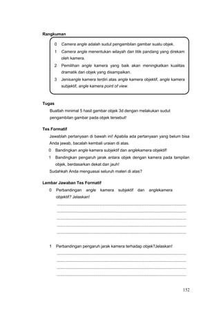 Rangkuman
0 Camera angle adalah sudut pengambilan gambar suatu objek.
1 Camera angle menentukan wilayah dan titik pandang yang direkam
oleh kamera.
2 Pemilihan angle kamera yang baik akan meningkatkan kualitas
dramatik dari objek yang disampaikan.
3 Jenisangle kamera terdiri atas angle kamera objektif, angle kamera
subjektif, angle kamera point of view.
Tugas
Buatlah minimal 5 hasil gambar objek 3d dengan melakukan sudut
pengambilan gambar pada objek tersebut!
Tes Formatif
Jawablah pertanyaan di bawah ini! Apabila ada pertanyaan yang belum bisa
Anda jawab, bacalah kembali uraian di atas.
0 Bandingkan angle kamera subjektif dan anglekamera objektif!
1 Bandingkan pengaruh jarak antara objek dengan kamera pada tampilan
objek, berdasarkan dekat dan jauh!
Sudahkah Anda menguasai seluruh materi di atas?
Lembar Jawaban Tes Formatif
0 Perbandingan angle kamera subjektif dan anglekamera
objektif? Jelaskan!
..................................................................................................................
..................................................................................................................
..................................................................................................................
..................................................................................................................
..................................................................................................................
1 Perbandingan pengaruh jarak kamera terhadap objek?Jelaskan!
..................................................................................................................
..................................................................................................................
..................................................................................................................
..................................................................................................................
152
 