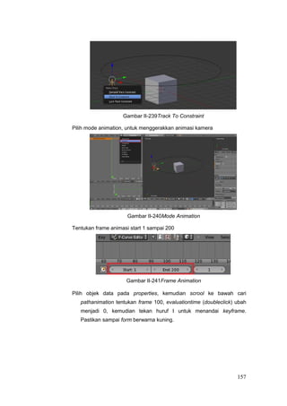 Gambar II-239Track To Constraint
Pilih mode animation, untuk menggerakkan animasi kamera
Gambar II-240Mode Animation
Tentukan frame animasi start 1 sampai 200
Gambar II-241Frame Animation
Pilih objek data pada properties, kemudian scrool ke bawah cari
pathanimation tentukan frame 100, evaluationtime (doubleclick) ubah
menjadi 0, kemudian tekan huruf I untuk menandai keyframe.
Pastikan sampai form berwarna kuning.
157
 