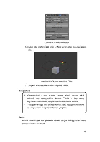 Gambar II-242Path Animation
Kemudian atur endframe 200 tekan i. Maka kamera akan mengitari posisi
objek .
Gambar II-243KameraMengitari Objek
0 Langkah terakhir Anda bisa bisa langsung render.
Rangkuman
0 Cameraanimation atau animasi kamera adalah sebuah teknik
animasi yang menggerakkan kamera. Teknik ini juga sering
digunakan dalam membuat agar animasi terlihat lebih dinamis.
1 Terdapat beberapa jenis animasi kamera yaitu modepanningcamera,
zoomingcamera, dan gerakan kamera yang lain.
Tugas
Buatlah animasiobjek dan gerakkan kamera dengan menggunakan teknik
cameraanimationconstraint!
158
 