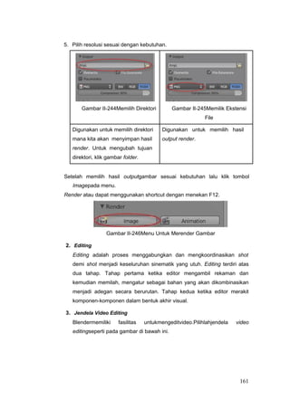 5. Pilih resolusi sesuai dengan kebutuhan.
Gambar II-244Memilih Direktori Gambar II-245Memilik Ekstensi
File
Digunakan untuk memilih direktori Digunakan untuk memilih hasil
mana kita akan menyimpan hasil output render.
render. Untuk mengubah tujuan
direktori, klik gambar folder.
Setelah memilih hasil outputgambar sesuai kebutuhan lalu klik tombol
Imagepada menu.
Render atau dapat menggunakan shortcut dengan menekan F12.
Gambar II-246Menu Untuk Merender Gambar
2. Editing
Editing adalah proses menggabungkan dan mengkoordinasikan shot
demi shot menjadi keseluruhan sinematik yang utuh. Editing terdiri atas
dua tahap. Tahap pertama ketika editor mengambil rekaman dan
kemudian memilah, mengatur sebagai bahan yang akan dikombinasikan
menjadi adegan secara berurutan. Tahap kedua ketika editor merakit
komponen-komponen dalam bentuk akhir visual.
3. Jendela Video Editing
Blendermemiliki fasilitas untukmengeditvideo.Pilihlahjendela video
editingseperti pada gambar di bawah ini.
161
 