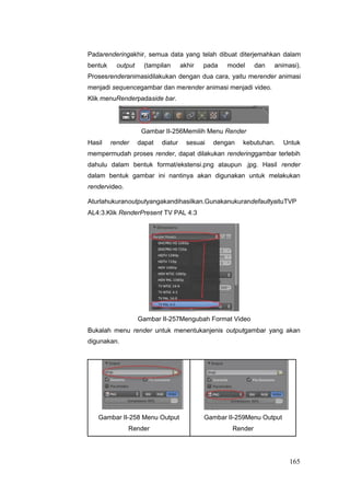 Padarenderingakhir, semua data yang telah dibuat diterjemahkan dalam
bentuk output (tampilan akhir pada model dan animasi).
Prosesrenderanimasidilakukan dengan dua cara, yaitu merender animasi
menjadi sequencegambar dan merender animasi menjadi video.
Klik menuRenderpadaside bar.
Gambar II-256Memilih Menu Render
Hasil render dapat diatur sesuai dengan kebutuhan. Untuk
mempermudah proses render, dapat dilakukan renderinggambar terlebih
dahulu dalam bentuk format/ekstensi.png ataupun .jpg. Hasil render
dalam bentuk gambar ini nantinya akan digunakan untuk melakukan
rendervideo.
Aturlahukuranoutputyangakandihasilkan.GunakanukurandefaultyaituTVP
AL4:3.Klik RenderPresent TV PAL 4:3
Gambar II-257Mengubah Format Video
Bukalah menu render untuk menentukanjenis outputgambar yang akan
digunakan.
Gambar II-258 Menu Output Gambar II-259Menu Output
Render Render
165
 