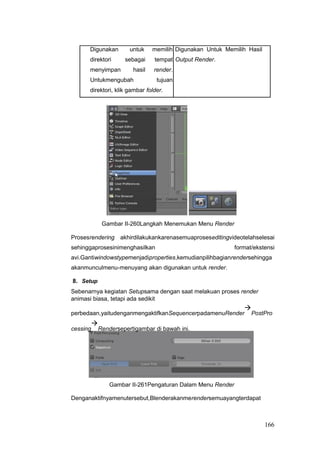 Digunakan untuk memilih Digunakan Untuk Memilih Hasil
direktori sebagai tempat Output Render.
menyimpan hasil render.
Untukmengubah tujuan
direktori, klik gambar folder.
Gambar II-260Langkah Menemukan Menu Render
Prosesrendering akhirdilakukankarenasemuaproseseditingvideotelahselesai
sehinggaprosesinimenghasilkan format/ekstensi
avi.Gantiwindowstypemenjadiproperties,kemudianpilihbagianrendersehingga
akanmunculmenu-menuyang akan digunakan untuk render.
8. Setup
Sebenarnya kegiatan Setupsama dengan saat melakuan proses render
animasi biasa, tetapi ada sedikit
perbedaan,yaitudenganmengaktifkanSequencerpadamenuRender

PostPro
cessing

Rendersepertigambar di bawah ini.
Gambar II-261Pengaturan Dalam Menu Render
Denganaktifnyamenutersebut,Blenderakanmerendersemuayangterdapat
166
 
