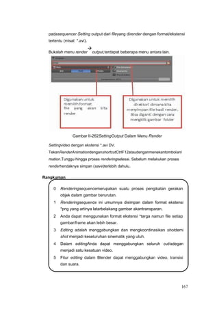 padasequencer.Setting output dari fileyang dirender dengan format/ekstensi
tertentu (misal: *.avi).
Bukalah menu render

output,terdapat beberapa menu antara lain.
Gambar II-262SettingOutput Dalam Menu Render
Settingvideo dengan ekstensi *.avi DV.
TekanRenderAnimationdenganshortcutCtrlF12ataudenganmenekantombolani
mation.Tunggu hingga proses renderingselesai. Sebelum melakukan proses
renderhendaknya simpan (save)terlebih dahulu.
Rangkuman
0 Renderingsequencemerupakan suatu proses pengikatan gerakan
objek dalam gambar berurutan.
1 Renderingsequence ini umumnya disimpan dalam format ekstensi
*png yang artinya latarbelakang gambar akantransparan.
2 Anda dapat menggunakan format ekstensi *targa namun file setiap
gambar/frame akan lebih besar.
3 Editing adalah menggabungkan dan mengkoordinasikan shotdemi
shot menjadi keseluruhan sinematik yang utuh.
4 Dalam editingAnda dapat menggabungkan seluruh cut/adegan
menjadi satu kesatuan video.
5 Fitur editing dalam Blender dapat menggabungkan video, transisi
dan suara.
167
 