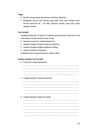Tugas
0 Buatlah animasi objek dan lakukan rendering sequence!
1 Rangkailah semua hasil animasi yang telah Anda buat menjadi video
animasi berdurasi 30 – 60 detik. Padukan dengan suara atau musik
sebagai ilustrasi!
Tes Formatif
Jawablah pertanyaan di bawah ini! Apabila ada pertanyaan yang belum bisa
Anda jawab, bacalah kembali uraian di atas.
0 Sebutkan fungsi fitur renderingsequence!
1 Jelaskan langkah-langkah rendering sequence!
2 Jelaskan langkah-langkah melakukan editing!
3 Jelaskan tentang mixingaudio!
Sudahkah Anda menguasai seluruh materi di atas?
Lembar Jawaban Tes Formatif
0 Fungsi fitur renderingsequence.
...................................................................................................................
...................................................................................................................
...................................................................................................................
...................................................................................................................
1 Langkah-langkah rendering sequence.
...................................................................................................................
...................................................................................................................
...................................................................................................................
...................................................................................................................
...................................................................................................................
2 Langkah-langkah melakukan editing
...................................................................................................................
...................................................................................................................
...................................................................................................................
...................................................................................................................
...................................................................................................................
...................................................................................................................
168
 