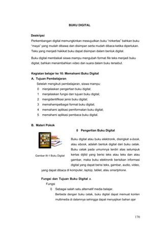 BUKU DIGITAL
Deskripsi
Perkembangan digital memungkinkan mewujudkan buku “nirkertas” bahkan buku
“maya” yang mudah dibawa dan disimpan serta mudah dibaca ketika diperlukan.
Teks yang menjadi hakikat buku dapat disimpan dalam bentuk digital.
Buku digital membekali siswa mampu mengubah format file teks menjadi buku
digital, bahkan menambahkan video dan suara dalam buku tersebut.
Kegiatan belajar ke 16: Memahami Buku Digital
A. Tujuan Pembelajaran
Setelah mengikuti pembelajaran, siswa mampu:
0 menjelaskan pengertian buku digital;
1 menjelaskan fungsi dan tujuan buku digital;
2 mengidentifikasi jenis buku digital;
3 memahamipelbagai format buku digital;
4 memahami aplikasi pemformatan buku digital;
5 memahami aplikasi pembaca buku digital.
B. Materi Pokok
0 Pengertian Buku Digital
Gambar III-1 Buku Digital
yang dapat dibaca
Buku digital atau buku elektronik, disingkat e-book,
atau ebook, adalah bentuk digital dari buku cetak.
Buku cetak pada umumnya terdiri atas setumpuk
kertas dijilid yang berisi teks atau teks dan atau
gambar, maka buku elektronik berisikan informasi
digital yang dapat berisi teks, gambar, audio, video,
di komputer, laptop, tablet, atau smartphone.
Fungsi dan Tujuan Buku Digital a.
Fungsi
0 Sebagai salah satu alternatif media belajar.
Berbeda dengan buku cetak, buku digital dapat memuat konten
multimedia di dalamnya sehingga dapat menyajikan bahan ajar
170
 