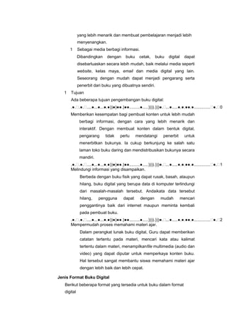 yang lebih menarik dan membuat pembelajaran menjadi lebih
menyenangkan.
1 Sebagai media berbagi informasi.
Dibandingkan dengan buku cetak, buku digital dapat
disebarluaskan secara lebih mudah, baik melalui media seperti
website, kelas maya, email dan media digital yang lain.
Seseorang dengan mudah dapat menjadi pengarang serta
penerbit dari buku yang dibuatnya sendiri.
1 Tujuan
Ada beberapa tujuan pengembangan buku digital:
.●..●.....●...●...●.●))●)●●.)●●.........●.....)))).)))●....●.....●.●.●●.●..............●.0
Memberikan kesempatan bagi pembuat konten untuk lebih mudah
berbagi informasi, dengan cara yang lebih menarik dan
interaktif. Dengan membuat konten dalam bentuk digital,
pengarang tidak perlu mendatangi penerbit untuk
menerbitkan bukunya. Ia cukup berkunjung ke salah satu
laman toko buku daring dan mendistribusikan bukunya secara
mandiri.
.●..●.....●...●...●.●))●)●●.)●●.........●.....)))).)))●....●.....●.●.●●.●..............●.1
Melindungi informasi yang disampaikan.
Berbeda dengan buku fisik yang dapat rusak, basah, ataupun
hilang, buku digital yang berupa data di komputer terlindungi
dari masalah-masalah tersebut. Andaikata data tersebut
hilang, pengguna dapat dengan mudah mencari
penggantinya baik dari internet maupun meminta kembali
pada pembuat buku.
.●..●.....●...●...●.●))●)●●.)●●.........●.....)))).)))●....●.....●.●.●●.●..............●.2
Mempermudah proses memahami materi ajar.
Dalam perangkat lunak buku digital, Guru dapat memberikan
catatan tertentu pada materi, mencari kata atau kalimat
tertentu dalam materi, menampilkanfile multimedia (audio dan
video) yang dapat diputar untuk memperkaya konten buku.
Hal tersebut sangat membantu siswa memahami materi ajar
dengan lebih baik dan lebih cepat.
Jenis Format Buku Digital
Berikut beberapa format yang tersedia untuk buku dalam format
digital
 