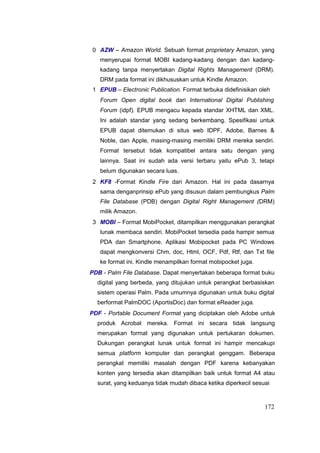 0 AZW – Amazon World. Sebuah format proprietary Amazon, yang
menyerupai format MOBI kadang-kadang dengan dan kadang-
kadang tanpa menyertakan Digital Rights Management (DRM).
DRM pada format ini dikhususkan untuk Kindle Amazon.
1 EPUB – Electronic Publication. Format terbuka didefinisikan oleh
Forum Open digital book dari International Digital Publishing
Forum (idpf). EPUB mengacu kepada standar XHTML dan XML.
Ini adalah standar yang sedang berkembang. Spesifikasi untuk
EPUB dapat ditemukan di situs web IDPF, Adobe, Barnes 
Noble, dan Apple, masing-masing memiliki DRM mereka sendiri.
Format tersebut tidak kompatibel antara satu dengan yang
lainnya. Saat ini sudah ada versi terbaru yaitu ePub 3, tetapi
belum digunakan secara luas.
2 KF8 -Format Kindle Fire dari Amazon. Hal ini pada dasarnya
sama denganprinsip ePub yang disusun dalam pembungkus Palm
File Database (PDB) dengan Digital Right Management (DRM)
milik Amazon.
3 MOBI – Format MobiPocket, ditampilkan menggunakan perangkat
lunak membaca sendiri. MobiPocket tersedia pada hampir semua
PDA dan Smartphone. Aplikasi Mobipocket pada PC Windows
dapat mengkonversi Chm, doc, Html, OCF, Pdf, Rtf, dan Txt file
ke format ini. Kindle menampilkan format mobipocket juga.
PDB - Palm File Database. Dapat menyertakan beberapa format buku
digital yang berbeda, yang ditujukan untuk perangkat berbasiskan
sistem operasi Palm. Pada umumnya digunakan untuk buku digital
berformat PalmDOC (AportisDoc) dan format eReader juga.
PDF - Portable Document Format yang diciptakan oleh Adobe untuk
produk Acrobat mereka. Format ini secara tidak langsung
merupakan format yang digunakan untuk pertukaran dokumen.
Dukungan perangkat lunak untuk format ini hampir mencakupi
semua platform komputer dan perangkat genggam. Beberapa
perangkat memiliki masalah dengan PDF karena kebanyakan
konten yang tersedia akan ditampilkan baik untuk format A4 atau
surat, yang keduanya tidak mudah dibaca ketika diperkecil sesuai
172
 