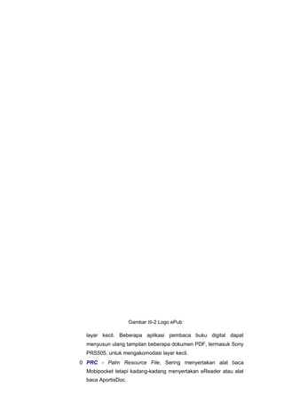 layar kecil. Beberapa aplikasi pembaca buku digital dapat
menyusun ulang tampilan beberapa dokumen PDF, termasuk Sony
PRS505, untuk mengakomodasi layar kecil.
0 PRC - Palm Resource File, Sering menyertakan alat baca
Mobipocket tetapi kadang-kadang menyertakan eReader atau alat
baca AportisDoc.
Gambar III-2 Logo ePub
 