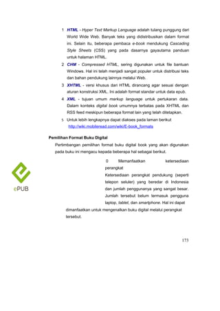 1 HTML - Hyper Text Markup Language adalah tulang punggung dari
World Wide Web. Banyak teks yang didistribusikan dalam format
ini. Selain itu, beberapa pembaca e-book mendukung Cascading
Style Sheets (CSS) yang pada dasarnya gayautama panduan
untuk halaman HTML.
2 CHM - Compressed HTML, sering digunakan untuk file bantuan
Windows. Hal ini telah menjadi sangat populer untuk distribusi teks
dan bahan pendukung lainnya melalui Web.
3 XHTML - versi khusus dari HTML dirancang agar sesuai dengan
aturan konstruksi XML. Ini adalah format standar untuk data epub.
4 XML - tujuan umum markup language untuk pertukaran data.
Dalam konteks digital book umumnya terbatas pada XHTML dan
RSS feed meskipun beberapa format lain yang telah ditetapkan.
5 Untuk lebih lengkapnya dapat diakses pada laman berikut
http://wiki.mobileread.com/wiki/E-book_formats
Pemilihan Format Buku Digital
Pertimbangan pemilihan format buku digital book yang akan digunakan
pada buku ini mengacu kepada beberapa hal sebagai berikut.
0 Memanfaatkan ketersediaan
perangkat
Ketersediaan perangkat pendukung (seperti
telepon seluler) yang beredar di Indonesia
dan jumlah penggunanya yang sangat besar.
Jumlah tersebut belum termasuk pengguna
laptop, tablet, dan smartphone. Hal ini dapat
dimanfaatkan untuk mengenalkan buku digital melalui perangkat
tersebut.
173
 