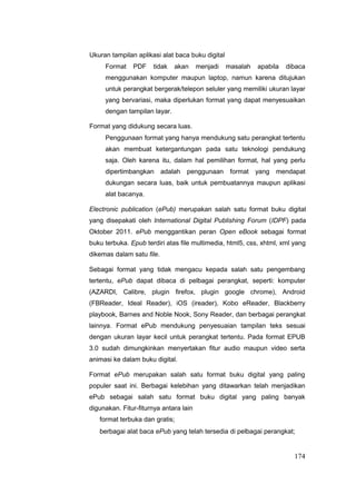 Ukuran tampilan aplikasi alat baca buku digital
Format PDF tidak akan menjadi masalah apabila dibaca
menggunakan komputer maupun laptop, namun karena ditujukan
untuk perangkat bergerak/telepon seluler yang memiliki ukuran layar
yang bervariasi, maka diperlukan format yang dapat menyesuaikan
dengan tampilan layar.
Format yang didukung secara luas.
Penggunaan format yang hanya mendukung satu perangkat tertentu
akan membuat ketergantungan pada satu teknologi pendukung
saja. Oleh karena itu, dalam hal pemilihan format, hal yang perlu
dipertimbangkan adalah penggunaan format yang mendapat
dukungan secara luas, baik untuk pembuatannya maupun aplikasi
alat bacanya.
Electronic publication (ePub) merupakan salah satu format buku digital
yang disepakati oleh International Digital Publishing Forum (IDPF) pada
Oktober 2011. ePub menggantikan peran Open eBook sebagai format
buku terbuka. Epub terdiri atas file multimedia, html5, css, xhtml, xml yang
dikemas dalam satu file.
Sebagai format yang tidak mengacu kepada salah satu pengembang
tertentu, ePub dapat dibaca di pelbagai perangkat, seperti: komputer
(AZARDI, Calibre, plugin firefox, plugin google chrome), Android
(FBReader, Ideal Reader), iOS (ireader), Kobo eReader, Blackberry
playbook, Barnes and Noble Nook, Sony Reader, dan berbagai perangkat
lainnya. Format ePub mendukung penyesuaian tampilan teks sesuai
dengan ukuran layar kecil untuk perangkat tertentu. Pada format EPUB
3.0 sudah dimungkinkan menyertakan fitur audio maupun video serta
animasi ke dalam buku digital.
Format ePub merupakan salah satu format buku digital yang paling
populer saat ini. Berbagai kelebihan yang ditawarkan telah menjadikan
ePub sebagai salah satu format buku digital yang paling banyak
digunakan. Fitur-fiturnya antara lain
format terbuka dan gratis;
berbagai alat baca ePub yang telah tersedia di pelbagai perangkat;
174
 
