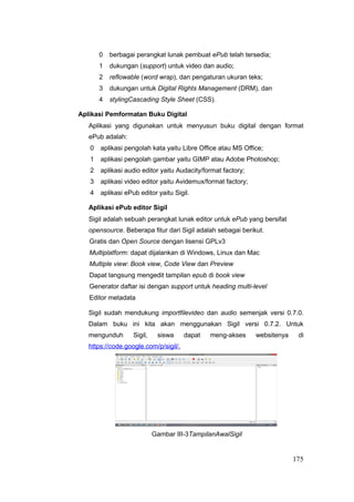 0 berbagai perangkat lunak pembuat ePub telah tersedia;
1 dukungan (support) untuk video dan audio;
2 reflowable (word wrap), dan pengaturan ukuran teks;
3 dukungan untuk Digital Rights Management (DRM), dan
4 stylingCascading Style Sheet (CSS).
Aplikasi Pemformatan Buku Digital
Aplikasi yang digunakan untuk menyusun buku digital dengan format
ePub adalah:
0 aplikasi pengolah kata yaitu Libre Office atau MS Office;
1 aplikasi pengolah gambar yaitu GIMP atau Adobe Photoshop;
2 aplikasi audio editor yaitu Audacity/format factory;
3 aplikasi video editor yaitu Avidemux/format factory;
4 aplikasi ePub editor yaitu Sigil.
Aplikasi ePub editor Sigil
Sigil adalah sebuah perangkat lunak editor untuk ePub yang bersifat
opensource. Beberapa fitur dari Sigil adalah sebagai berikut.
Gratis dan Open Source dengan lisensi GPLv3
Multiplatform: dapat dijalankan di Windows, Linux dan Mac
Multiple view: Book view, Code View dan Preview
Dapat langsung mengedit tampilan epub di book view
Generator daftar isi dengan support untuk heading multi-level
Editor metadata
Sigil sudah mendukung importfilevideo dan audio semenjak versi 0.7.0.
Dalam buku ini kita akan menggunakan Sigil versi 0.7.2. Untuk
mengunduh Sigil, siswa dapat meng-akses websitenya di
https://code.google.com/p/sigil/.
Gambar III-3TampilanAwalSigil
175
 