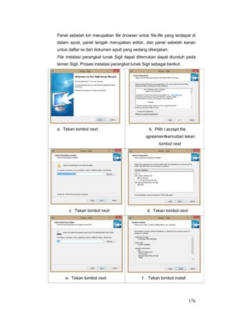 Panel sebelah kiri merupakan file browser untuk file-file yang terdapat di
dalam epub, panel tengah merupakan editor, dan panel sebelah kanan
untuk daftar isi dari dokumen epub yang sedang dikerjakan.
File instalasi perangkat lunak Sigil dapat ditemukan dapat diunduh pada
laman Sigil. Proses instalasi perangkat lunak Sigil sebagai berikut.
a. Tekan tombol next b. Pilih i accept the
agreementkemudian tekan
tombol next
c. Tekan tombol next d. Tekan tombol next
e. Tekan tombol next f. Tekan tombol install
176
 