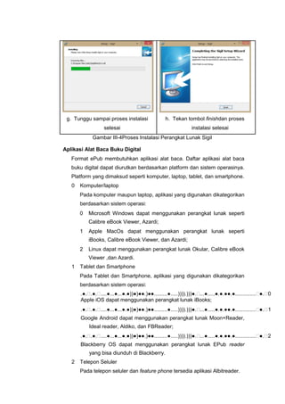 g. Tunggu sampai proses instalasi h. Tekan tombol finishdan proses
selesai instalasi selesai
Gambar III-4Proses Instalasi Perangkat Lunak Sigil
Aplikasi Alat Baca Buku Digital
Format ePub membutuhkan aplikasi alat baca. Daftar aplikasi alat baca
buku digital dapat diurutkan berdasarkan platform dan sistem operasinya.
Platform yang dimaksud seperti komputer, laptop, tablet, dan smartphone.
0 Komputer/laptop
Pada komputer maupun laptop, aplikasi yang digunakan dikategorikan
berdasarkan sistem operasi:
0 Microsoft Windows dapat menggunakan perangkat lunak seperti
Calibre eBook Viewer, Azardi;
1 Apple MacOs dapat menggunakan perangkat lunak seperti
iBooks, Calibre eBook Viewer, dan Azardi;
2 Linux dapat menggunakan perangkat lunak Okular, Calibre eBook
Viewer ,dan Azardi.
1 Tablet dan Smartphone
Pada Tablet dan Smartphone, aplikasi yang digunakan dikategorikan
berdasarkan sistem operasi:
.●..●.....●...●...●.●))●)●●.)●●.........●.....)))).)))●....●.....●.●.●●.●..............●.0
Apple iOS dapat menggunakan perangkat lunak iBooks;
.●..●.....●...●...●.●))●)●●.)●●.........●.....)))).)))●....●.....●.●.●●.●..............●.1
Google Android dapat menggunakan perangkat lunak Moon+Reader,
Ideal reader, Aldiko, dan FBReader;
.●..●.....●...●...●.●))●)●●.)●●.........●.....)))).)))●....●.....●.●.●●.●..............●.2
Blackberry OS dapat menggunakan perangkat lunak EPub reader
yang bisa diunduh di Blackberry.
2 Telepon Seluler
Pada telepon seluler dan feature phone tersedia aplikasi Albitreader.
 